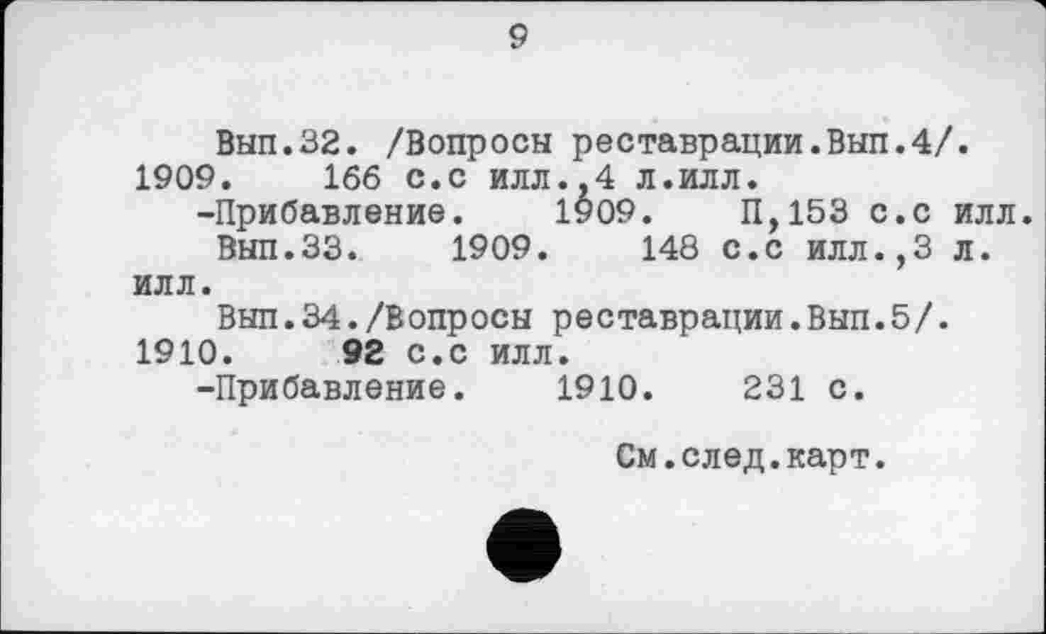 ﻿9
Вып.32. /Вопросы реставрации.Вып.4/.
1909.	1бб с.с илл.,4 л.илл.
-Прибавление. 1909.	П,153 с.с илл.
Вып.33.	1909.	148 с.с илл.,3 л.
илл.
Вып.34./Вопросы реставрации.Вып.5/.
1910.	92 с.с илл.
-Прибавление. 1910.	231 с.
См.след.карт.